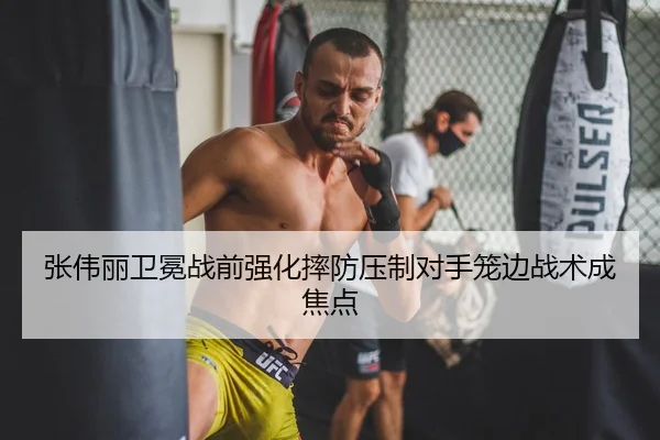 张伟丽卫冕战前强化摔防压制对手笼边战术成焦点