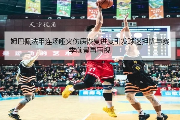 姆巴佩法甲连场哑火伤病恢复进度引发球迷担忧与赛季前景再审视